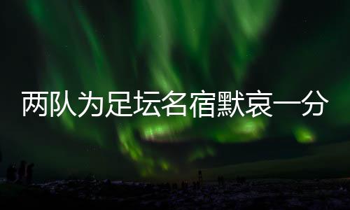 两队为足坛名宿默哀一分钟,安然无恙的当事人现身回应……