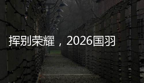挥别荣耀,2026国羽“一起赢,一起输,一起扛”