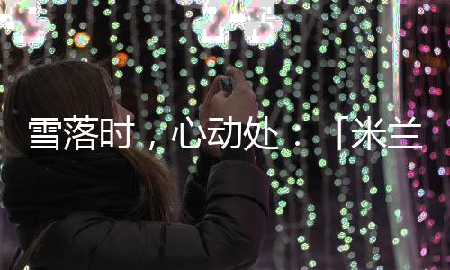雪落时,心动处:「米兰雪落时」如何让冬奥叙事落入生活肌理?