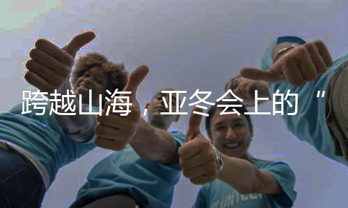 跨越山海，亚冬会上的“南腔北调”见证冰雪运动热力十足！
