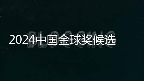 2024中国金球奖候选名单揭晓 武磊能否五度捧杯?